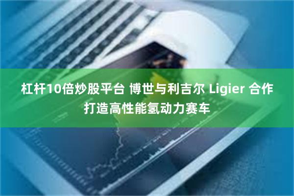 杠杆10倍炒股平台 博世与利吉尔 Ligier 合作打造高性能氢动力赛车