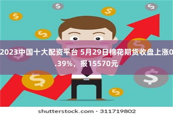 2023中国十大配资平台 5月29日棉花期货收盘上涨0.39%，报15570元