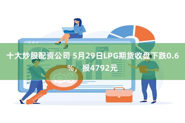 十大炒股配资公司 5月29日LPG期货收盘下跌0.6%，报4792元