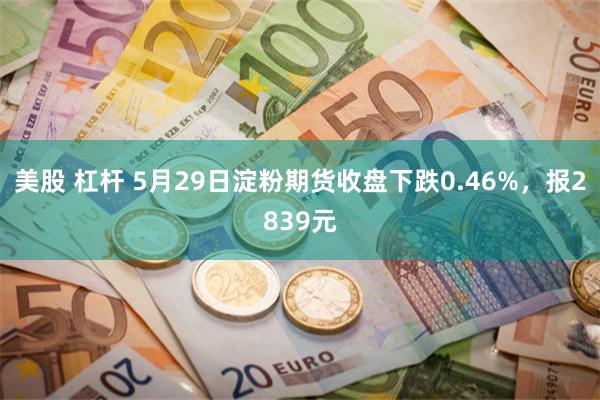 美股 杠杆 5月29日淀粉期货收盘下跌0.46%，报2839元