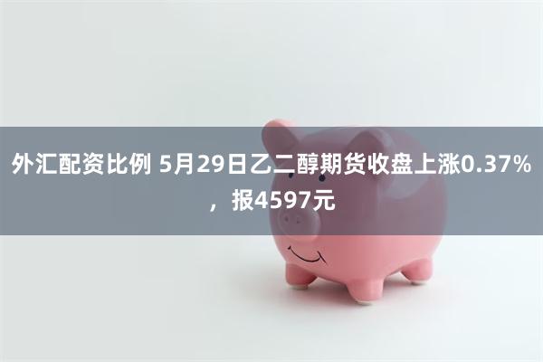 外汇配资比例 5月29日乙二醇期货收盘上涨0.37%，报4597元