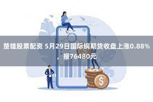 楚雄股票配资 5月29日国际铜期货收盘上涨0.88%，报76480元