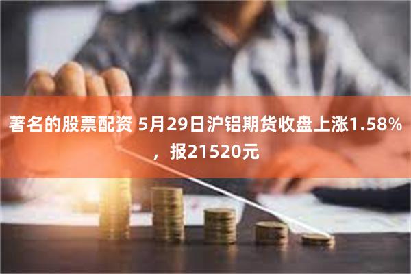 著名的股票配资 5月29日沪铝期货收盘上涨1.58%，报21520元