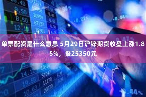 单票配资是什么意思 5月29日沪锌期货收盘上涨1.85%，报25350元