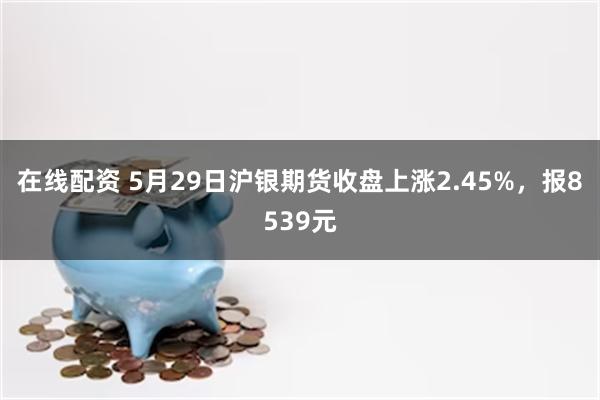 在线配资 5月29日沪银期货收盘上涨2.45%，报8539元