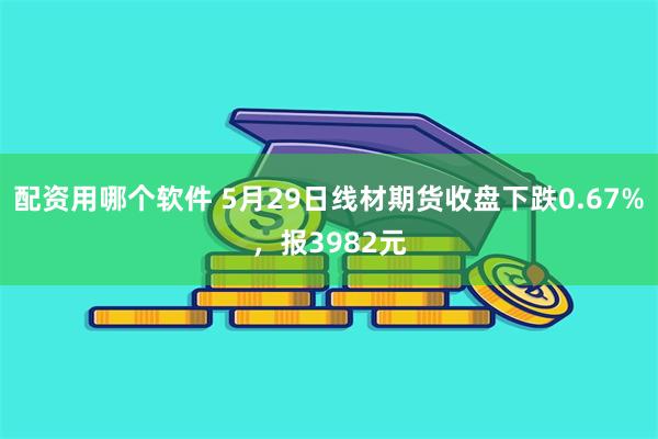 配资用哪个软件 5月29日线材期货收盘下跌0.67%，报3982元