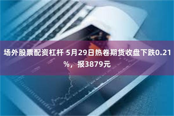 场外股票配资杠杆 5月29日热卷期货收盘下跌0.21%，报3879元