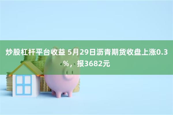 炒股杠杆平台收益 5月29日沥青期货收盘上涨0.3%，报3682元