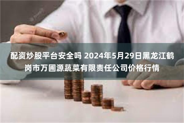 配资炒股平台安全吗 2024年5月29日黑龙江鹤岗市万圃源蔬菜有限责任公司价格行情