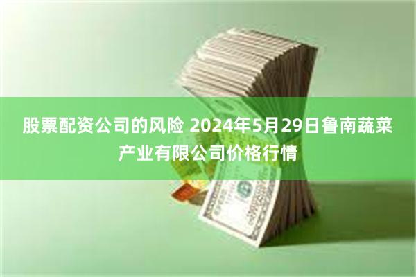 股票配资公司的风险 2024年5月29日鲁南蔬菜产业有限公司价格行情