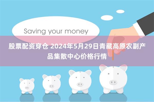 股票配资穿仓 2024年5月29日青藏高原农副产品集散中心价格行情