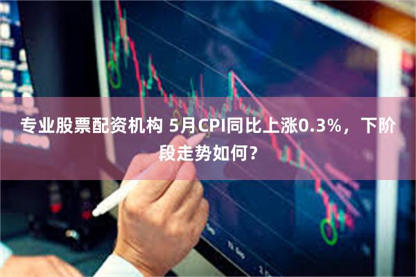 专业股票配资机构 5月CPI同比上涨0.3%，下阶段走势如何？