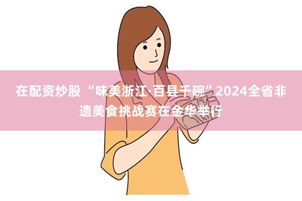 在配资炒股 “味美浙江·百县千碗”2024全省非遗美食挑战赛在金华举行