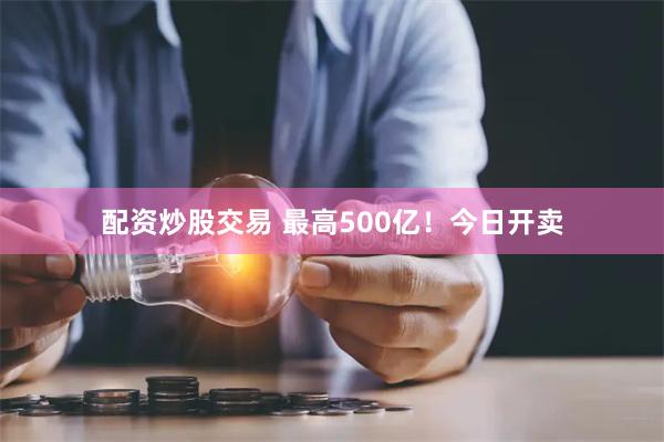 配资炒股交易 最高500亿！今日开卖