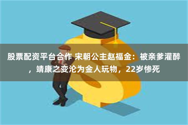 股票配资平台合作 宋朝公主赵福金：被亲爹灌醉，靖康之变沦为金人玩物，22岁惨死