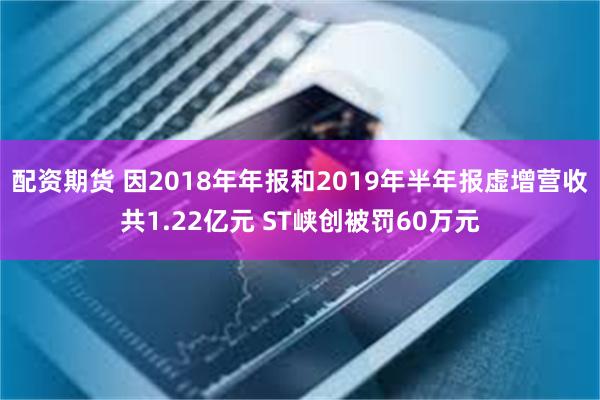 配资期货 因2018年年报和2019年半年报虚增营收共1.22亿元 ST峡创被罚60万元