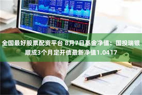 全国最好股票配资平台 8月7日基金净值：国投瑞银顺成3个月定开债最新净值1.0417