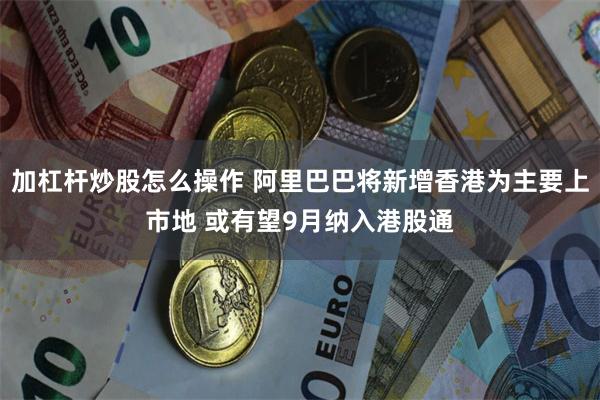 加杠杆炒股怎么操作 阿里巴巴将新增香港为主要上市地 或有望9月纳入港股通