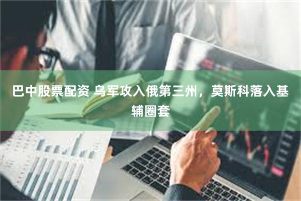 巴中股票配资 乌军攻入俄第三州，莫斯科落入基辅圈套