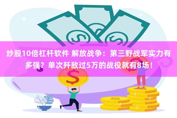 炒股10倍杠杆软件 解放战争：第三野战军实力有多强？单次歼敌过5万的战役就有8场！