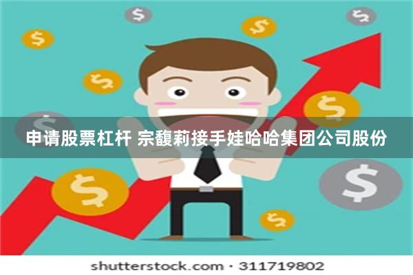 申请股票杠杆 宗馥莉接手娃哈哈集团公司股份