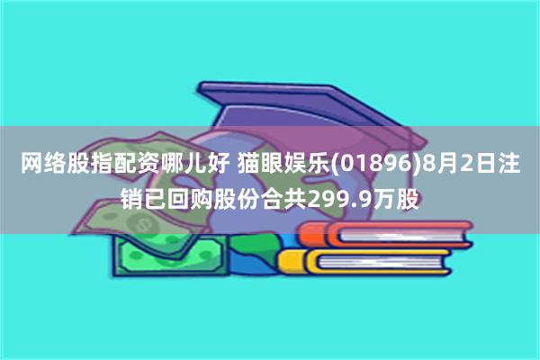 网络股指配资哪儿好 猫眼娱乐(01896)8月2日注销已回购股份合共299.9万股