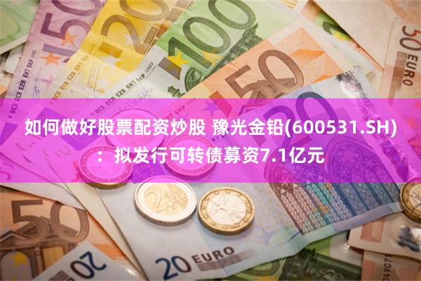 如何做好股票配资炒股 豫光金铅(600531.SH)：拟发行可转债募资7.1亿元