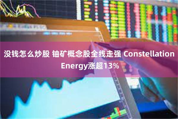 没钱怎么炒股 铀矿概念股全线走强 Constellation Energy涨超13%