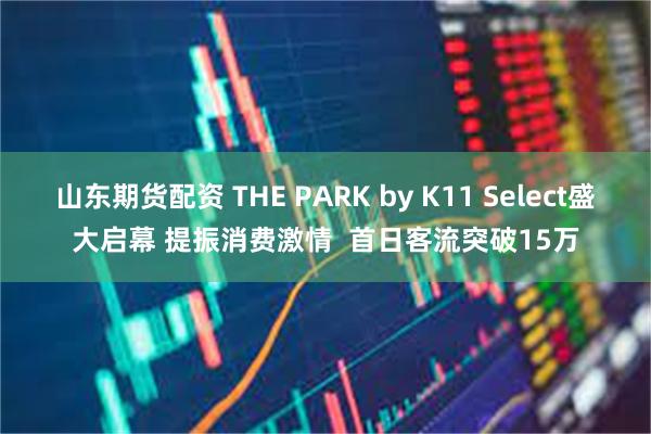 山东期货配资 THE PARK by K11 Select盛大启幕 提振消费激情  首日客流突破15万