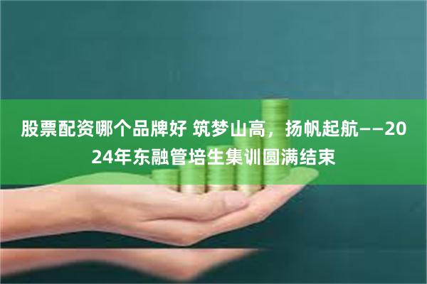 股票配资哪个品牌好 筑梦山高，扬帆起航——2024年东融管培生集训圆满结束