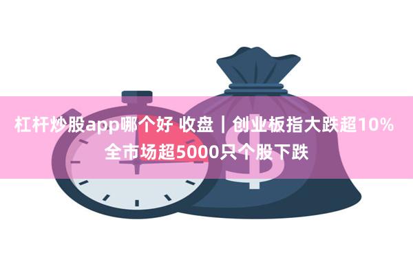 杠杆炒股app哪个好 收盘｜创业板指大跌超10% 全市场超5000只个股下跌