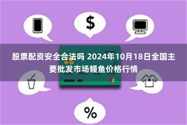 股票配资安全合法吗 2024年10月18日全国主要批发市场鳗鱼价格行情