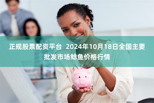 正规股票配资平台  2024年10月18日全国主要批发市场鲶鱼价格行情