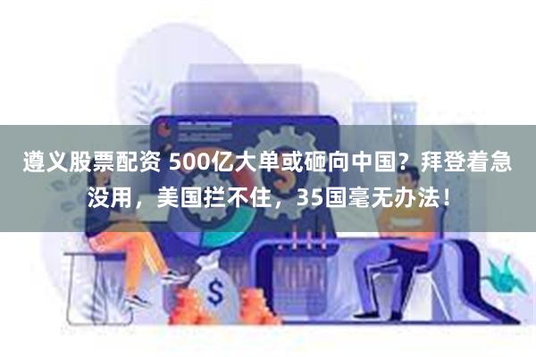 遵义股票配资 500亿大单或砸向中国？拜登着急没用，美国拦不住，35国毫无办法！