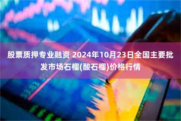 股票质押专业融资 2024年10月23日全国主要批发市场石榴(酸石榴)价格行情