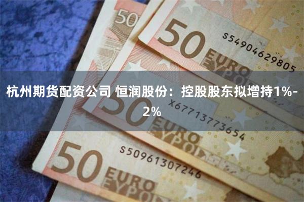 杭州期货配资公司 恒润股份：控股股东拟增持1%-2%