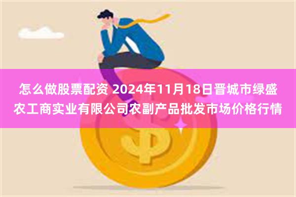 怎么做股票配资 2024年11月18日晋城市绿盛农工商实业有限公司农副产品批发市场价格行情