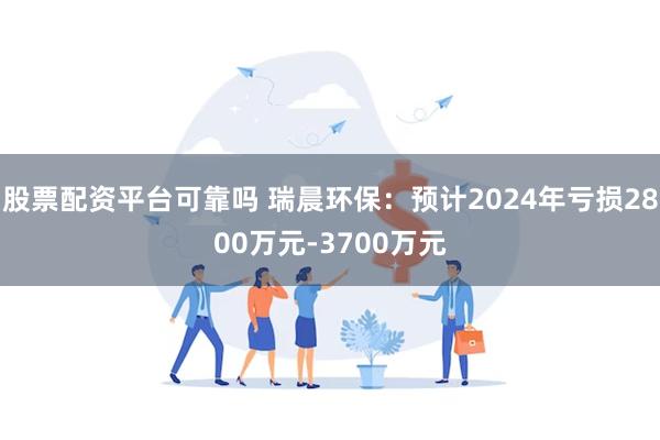 股票配资平台可靠吗 瑞晨环保：预计2024年亏损2800万元-3700万元