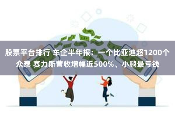 股票平台排行 车企半年报：一个比亚迪超1200个众泰 赛力斯营收增幅近500%、小鹏最亏钱