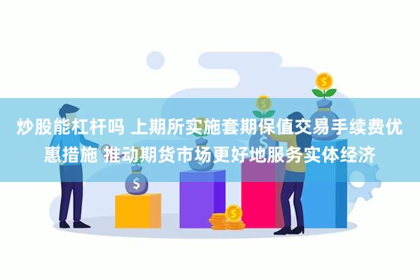 炒股能杠杆吗 上期所实施套期保值交易手续费优惠措施 推动期货市场更好地服务实体经济