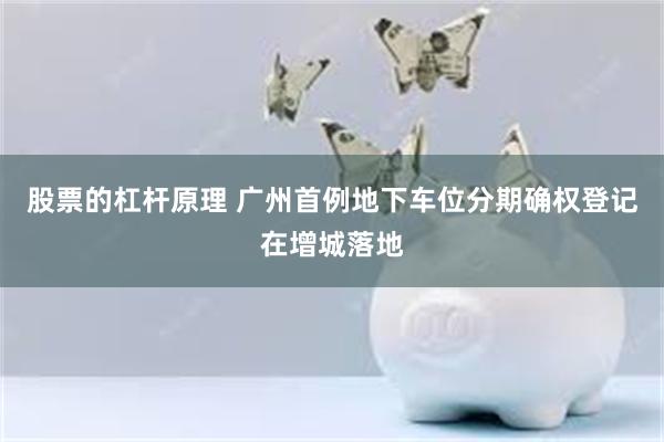 股票的杠杆原理 广州首例地下车位分期确权登记在增城落地