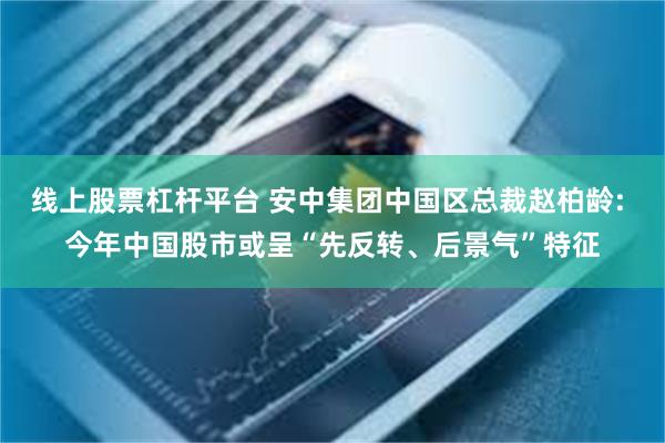 线上股票杠杆平台 安中集团中国区总裁赵柏龄: 今年中国股市或呈“先反转、后景气”特征