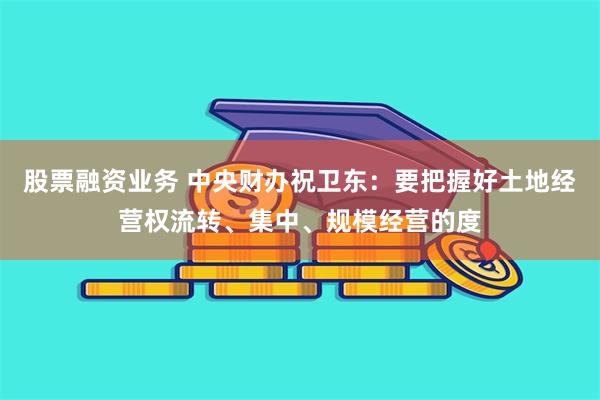 股票融资业务 中央财办祝卫东：要把握好土地经营权流转、集中、规模经营的度