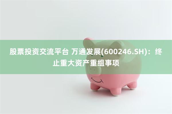 股票投资交流平台 万通发展(600246.SH)：终止重大资产重组事项