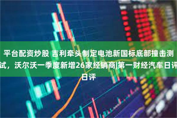 平台配资炒股 吉利牵头制定电池新国标底部撞击测试，沃尔沃一季度新增26家经销商|第一财经汽车日评