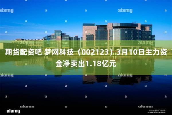 期货配资吧 梦网科技（002123）3月10日主力资金净卖出1.18亿元