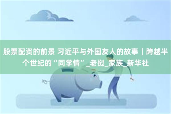 股票配资的前景 习近平与外国友人的故事｜跨越半个世纪的“同学情”_老挝_家族_新华社