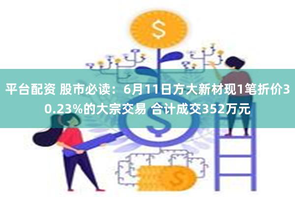 平台配资 股市必读：6月11日方大新材现1笔折价30.23%的大宗交易 合计成交352万元