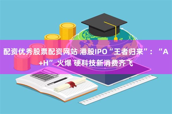 配资优秀股票配资网站 港股IPO“王者归来”：“A+H” 火爆 硬科技新消费齐飞