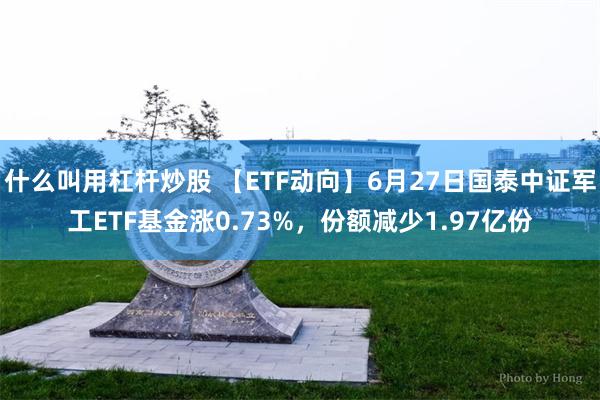 什么叫用杠杆炒股 【ETF动向】6月27日国泰中证军工ETF基金涨0.73%，份额减少1.97亿份